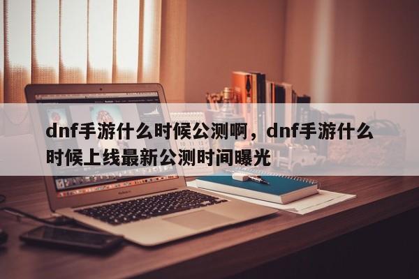 dnf手游什么时候公测啊，dnf手游什么时候上线最新公测时间曝光