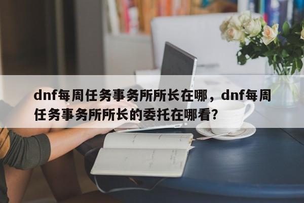 dnf每周任务事务所所长在哪，dnf每周任务事务所所长的委托在哪看？
