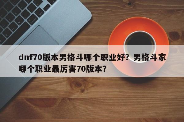 dnf70版本男格斗哪个职业好？男格斗家哪个职业最厉害70版本？