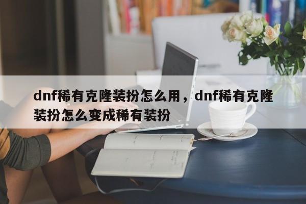 dnf稀有克隆装扮怎么用，dnf稀有克隆装扮怎么变成稀有装扮