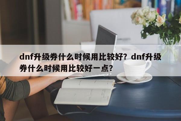 dnf升级券什么时候用比较好？dnf升级券什么时候用比较好一点？
