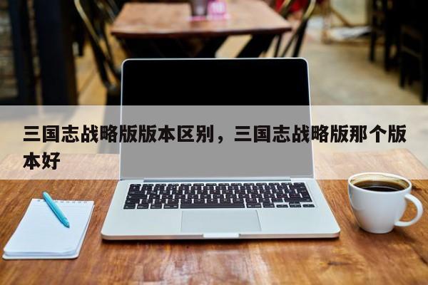三国志战略版版本区别，三国志战略版那个版本好