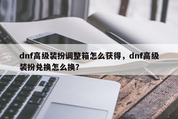 dnf高级装扮调整箱怎么获得，dnf高级装扮兑换怎么换？