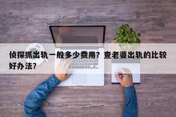 侦探抓出轨一般多少费用？查老婆出轨的比较好办法？