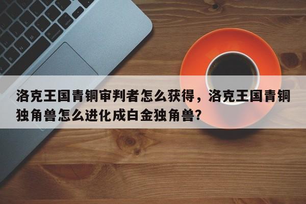 洛克王国青铜审判者怎么获得，洛克王国青铜独角兽怎么进化成白金独角兽？