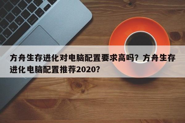 方舟生存进化对电脑配置要求高吗？方舟生存进化电脑配置推荐2020？