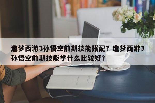 造梦西游3孙悟空前期技能搭配？造梦西游3孙悟空前期技能学什么比较好？
