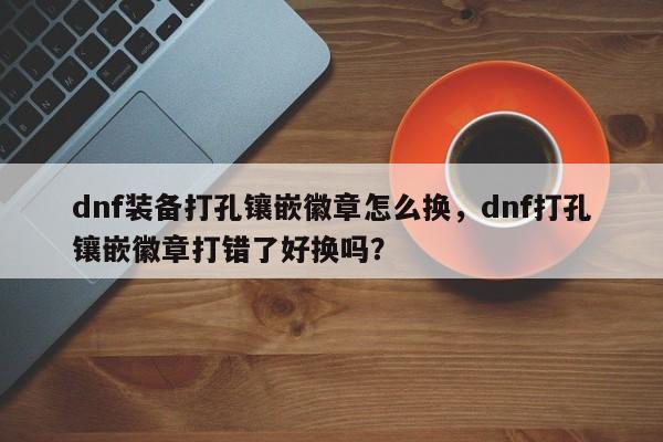 dnf装备打孔镶嵌徽章怎么换，dnf打孔镶嵌徽章打错了好换吗？