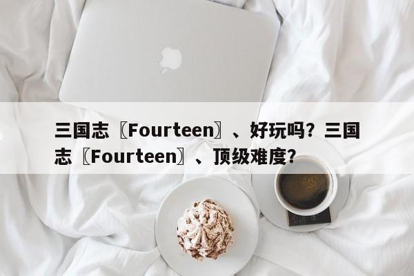 三国志〖Fourteen〗、好玩吗？三国志〖Fourteen〗、顶级难度？