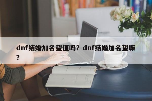 dnf结婚加名望值吗？dnf结婚加名望嘛？