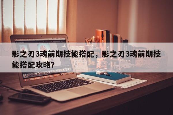 影之刃3魂前期技能搭配，影之刃3魂前期技能搭配攻略？