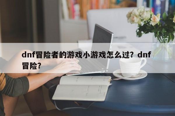 dnf冒险者的游戏小游戏怎么过？dnf 冒险？
