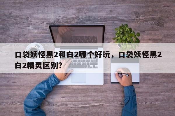 口袋妖怪黑2和白2哪个好玩，口袋妖怪黑2白2精灵区别？