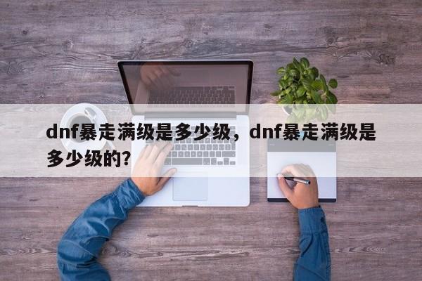 dnf暴走满级是多少级，dnf暴走满级是多少级的？