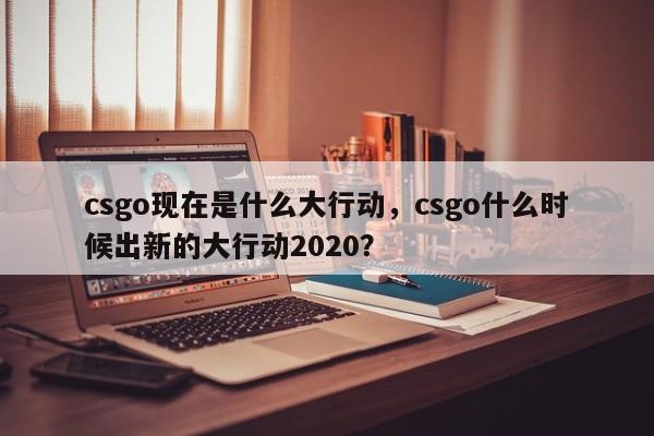 csgo现在是什么大行动，csgo什么时候出新的大行动2020？