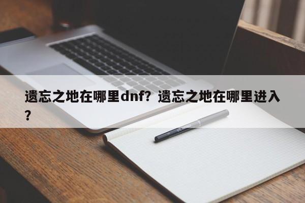 遗忘之地在哪里dnf？遗忘之地在哪里进入？