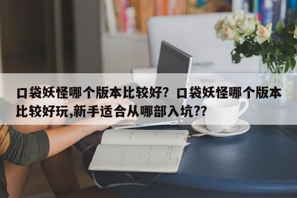口袋妖怪哪个版本比较好？口袋妖怪哪个版本比较好玩,新手适合从哪部入坑?？