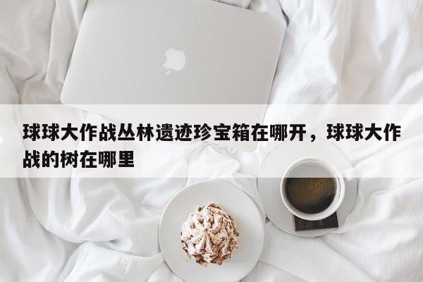 球球大作战丛林遗迹珍宝箱在哪开，球球大作战的树在哪里