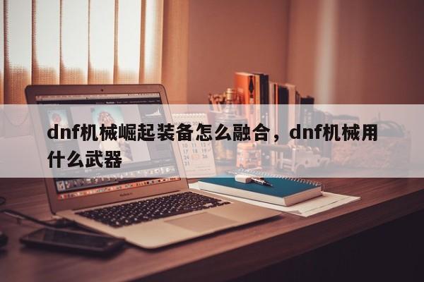dnf机械崛起装备怎么融合，dnf机械用什么武器