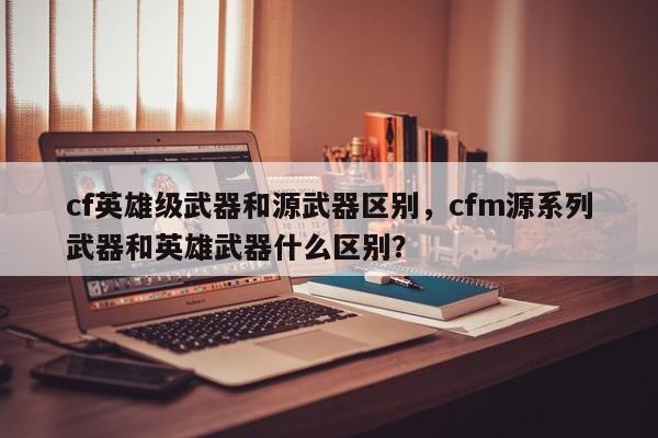 cf英雄级武器和源武器区别，cfm源系列武器和英雄武器什么区别？