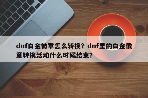 dnf白金徽章怎么转换？dnf里的白金徽章转换活动什么时候结束？