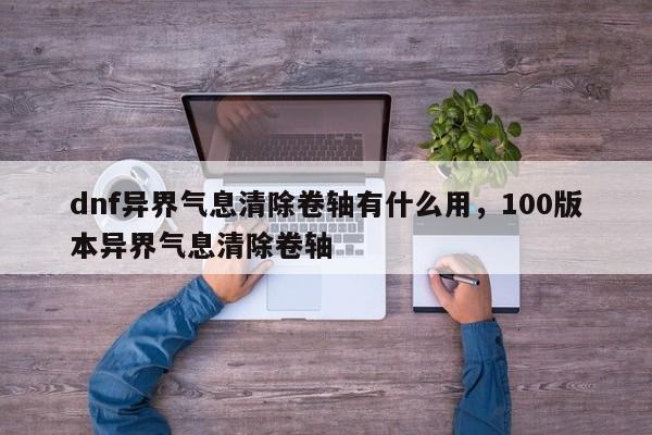 dnf异界气息清除卷轴有什么用，100版本异界气息清除卷轴