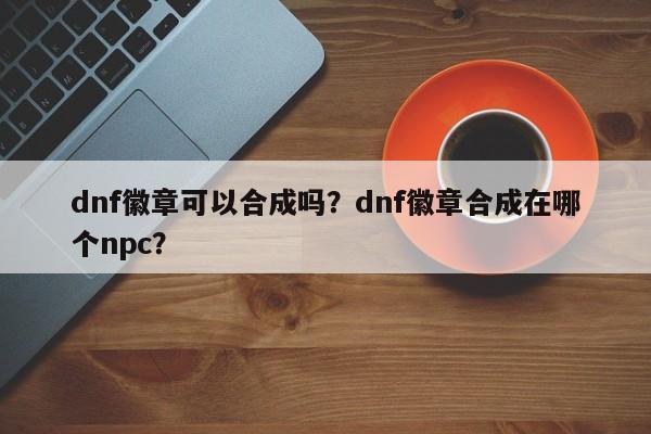 dnf徽章可以合成吗？dnf徽章合成在哪个npc？