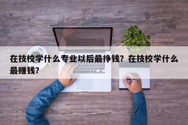 在技校学什么专业以后最挣钱？在技校学什么最赚钱？