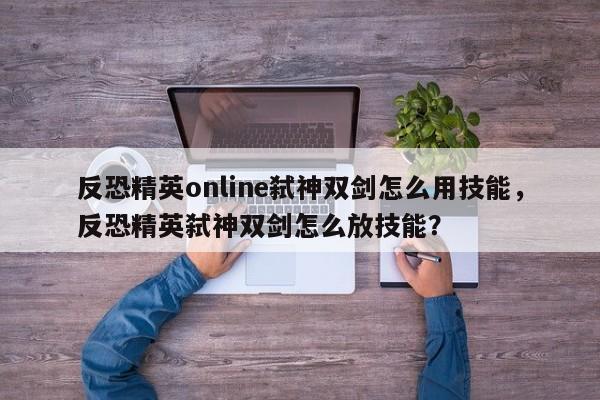 反恐精英online弑神双剑怎么用技能，反恐精英弑神双剑怎么放技能？