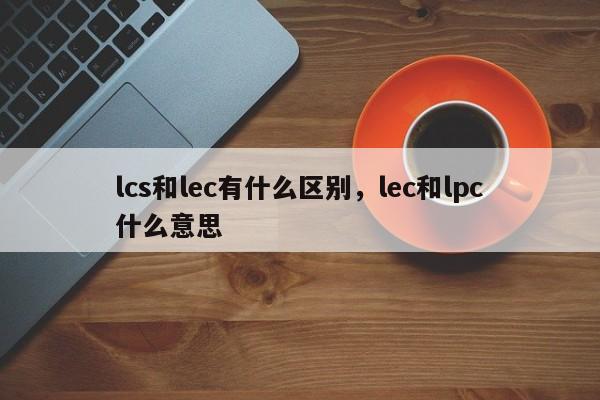 lcs和lec有什么区别，lec和lpc什么意思