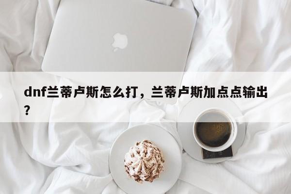 dnf兰蒂卢斯怎么打，兰蒂卢斯加点点输出？