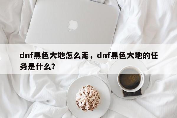 dnf黑色大地怎么走，dnf黑色大地的任务是什么？