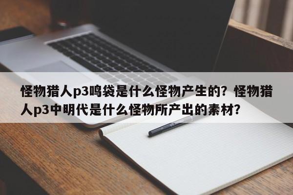 怪物猎人p3鸣袋是什么怪物产生的？怪物猎人p3中明代是什么怪物所产出的素材？