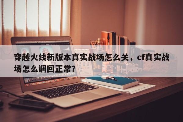 穿越火线新版本真实战场怎么关，cf真实战场怎么调回正常？