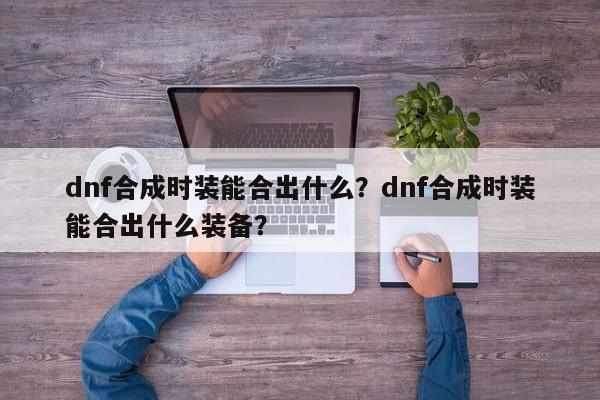 dnf合成时装能合出什么？dnf合成时装能合出什么装备？