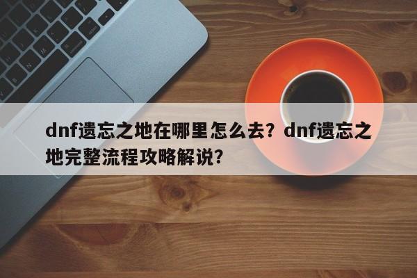 dnf遗忘之地在哪里怎么去？dnf遗忘之地完整流程攻略解说？