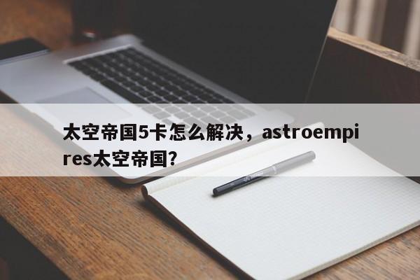 太空帝国5卡怎么解决，astroempires太空帝国？