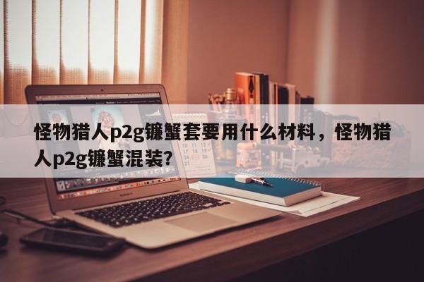 怪物猎人p2g镰蟹套要用什么材料，怪物猎人p2g镰蟹混装？