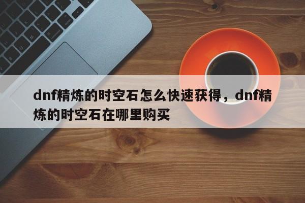 dnf精炼的时空石怎么快速获得，dnf精炼的时空石在哪里购买