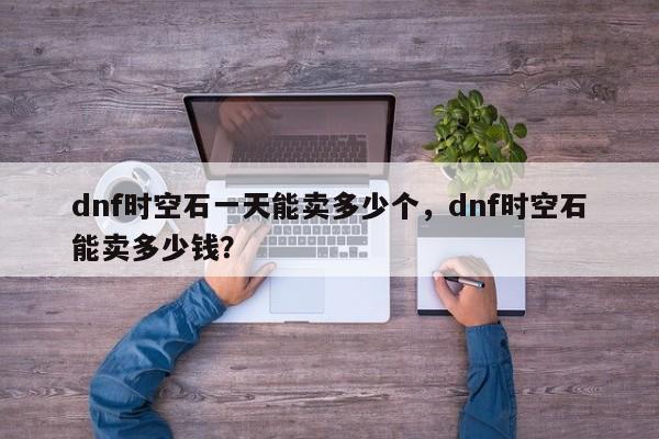 dnf时空石一天能卖多少个，dnf时空石能卖多少钱？