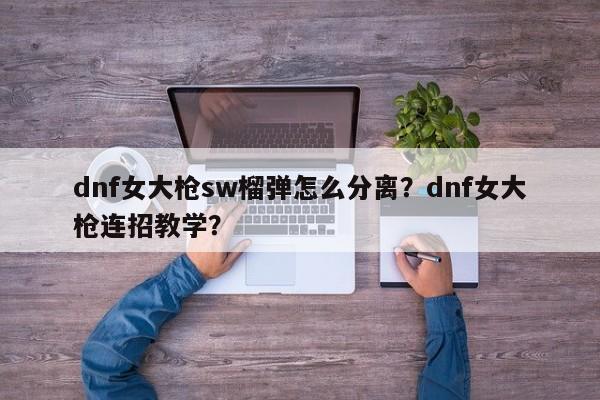 dnf女大枪sw榴弹怎么分离？dnf女大枪连招教学？