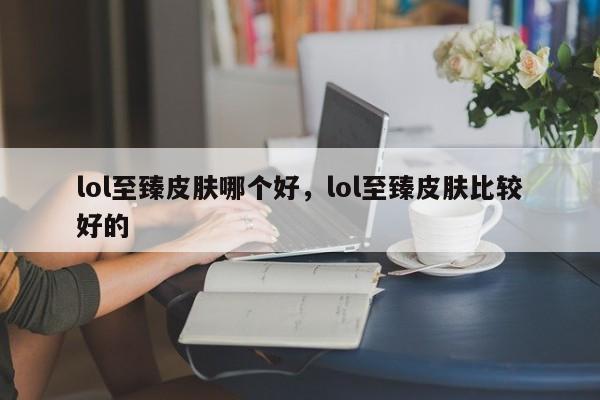 lol至臻皮肤哪个好，lol至臻皮肤比较好的