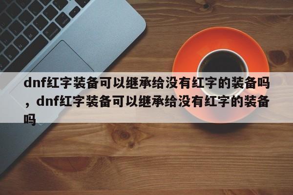 dnf红字装备可以继承给没有红字的装备吗，dnf红字装备可以继承给没有红字的装备吗