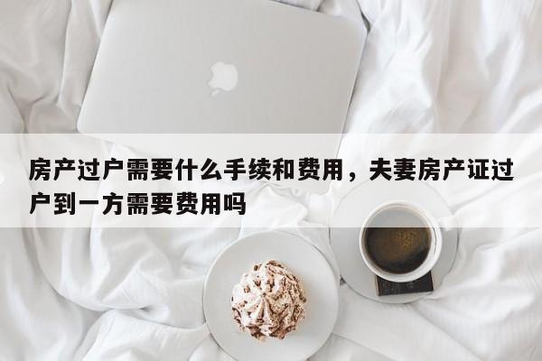 房产过户需要什么手续和费用，夫妻房产证过户到一方需要费用吗