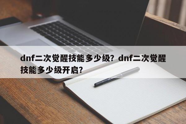 dnf二次觉醒技能多少级？dnf二次觉醒技能多少级开启？