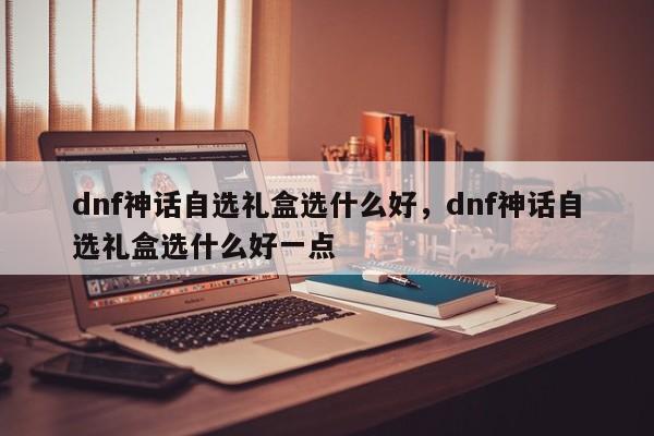 dnf神话自选礼盒选什么好，dnf神话自选礼盒选什么好一点