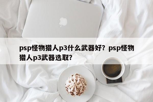 psp怪物猎人p3什么武器好？psp怪物猎人p3武器选取？