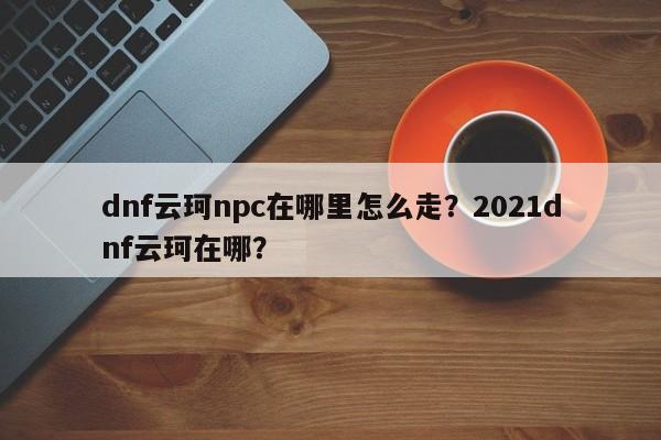 dnf云珂npc在哪里怎么走？2021dnf云珂在哪？