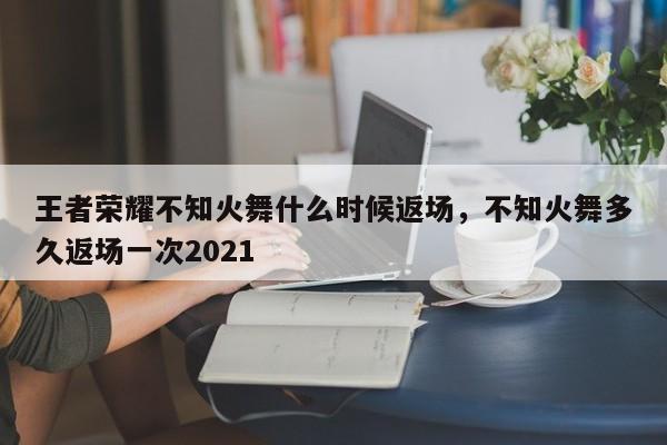 王者荣耀不知火舞什么时候返场，不知火舞多久返场一次2021