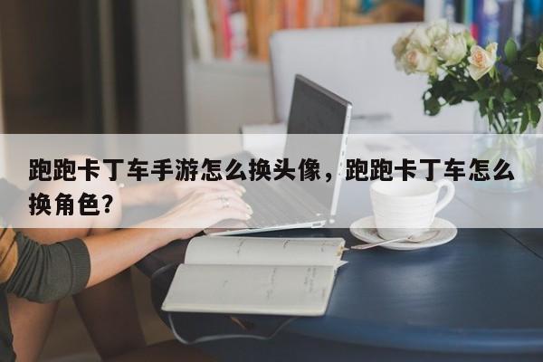 跑跑卡丁车手游怎么换头像，跑跑卡丁车怎么换角色？